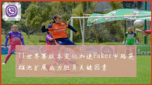 T1世界赛版本变化加速Faker中路英雄池扩展成为胜负关键因素