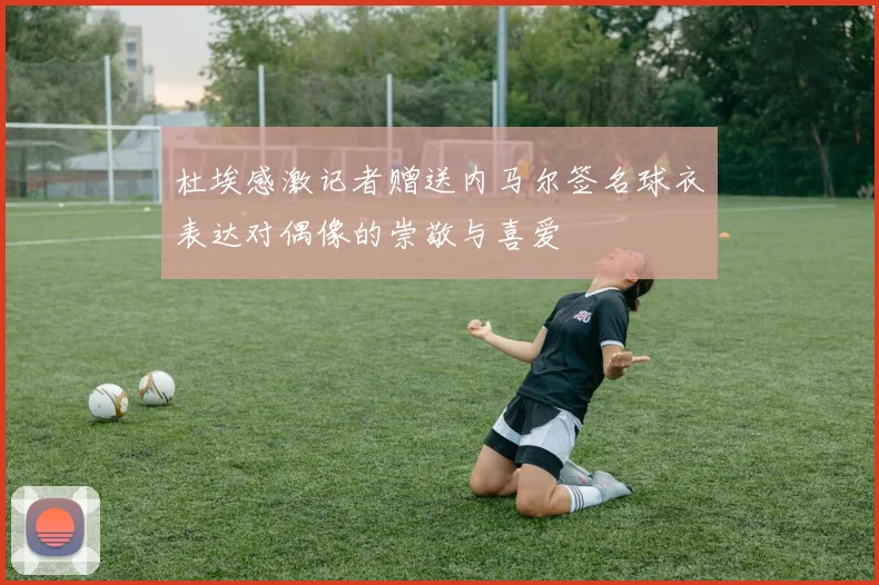 杜埃感激记者赠送内马尔签名球衣表达对偶像的崇敬与喜爱