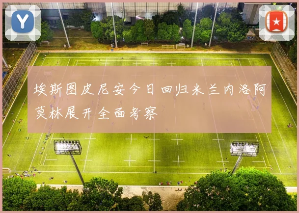 埃斯图皮尼安今日回归米兰内洛阿莫林展开全面考察