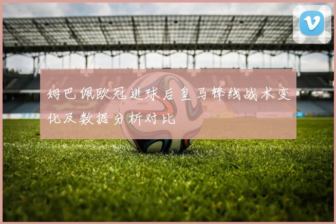 姆巴佩欧冠进球后皇马锋线战术变化及数据分析对比