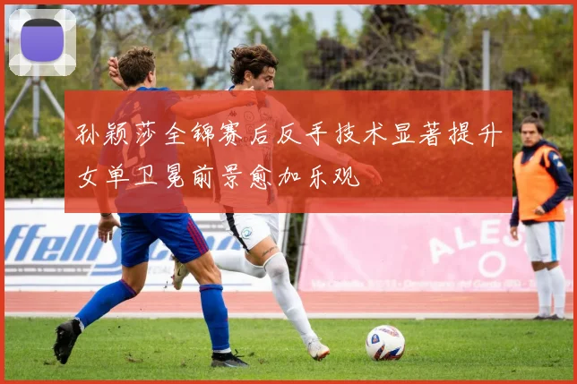 孙颖莎全锦赛后反手技术显著提升女单卫冕前景愈加乐观