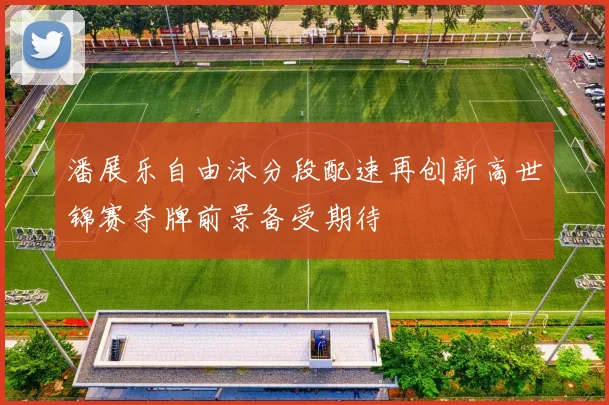 潘展乐自由泳分段配速再创新高世锦赛夺牌前景备受期待