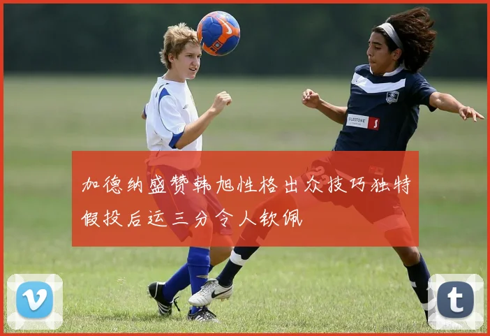 加德纳盛赞韩旭性格出众技巧独特假投后运三分令人钦佩