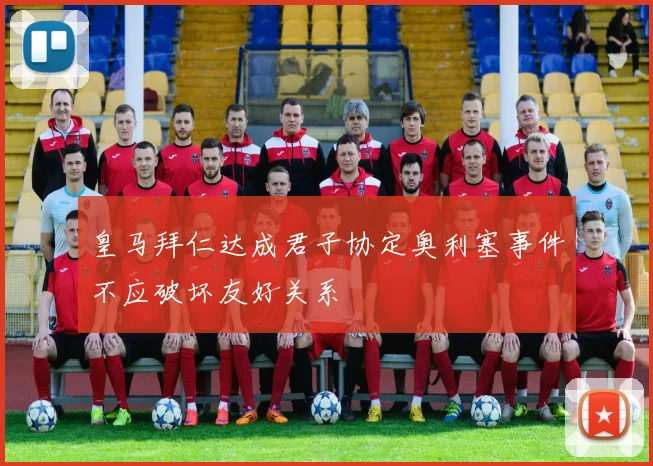 皇马拜仁达成君子协定奥利塞事件不应破坏友好关系