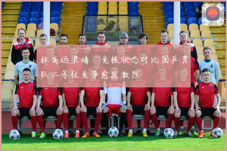 林高远梁靖崑竞技状态对比国乒男队二号位竞争愈发激烈
