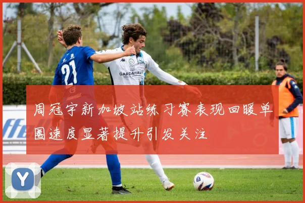 周冠宇新加坡站练习赛表现回暖单圈速度显著提升引发关注
