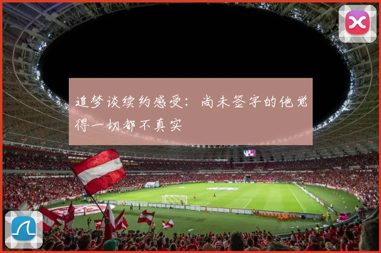 追梦谈续约感受：尚未签字的他觉得一切都不真实