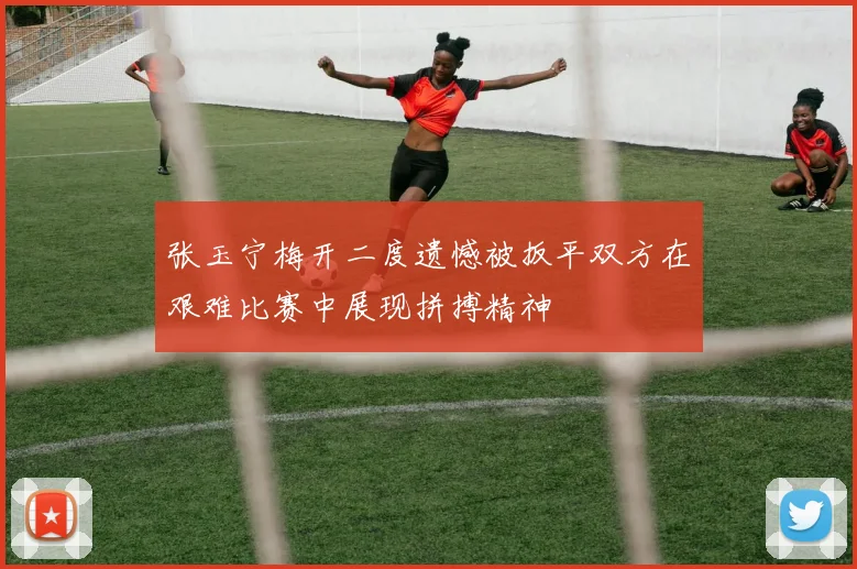 张玉宁梅开二度遗憾被扳平双方在艰难比赛中展现拼搏精神