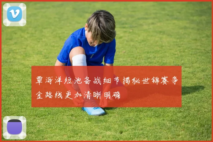 覃海洋短池备战细节揭秘世锦赛争金路线更加清晰明确