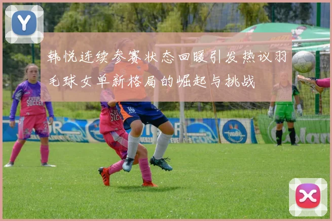 韩悦连续参赛状态回暖引发热议羽毛球女单新格局的崛起与挑战